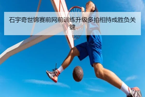 石宇奇世锦赛前网前训练升级多拍相持成胜负关键